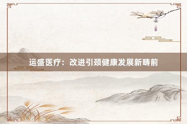 运盛医疗：改进引颈健康发展新畴前