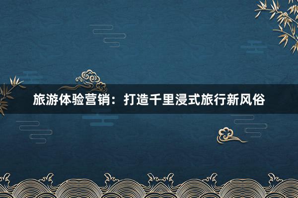 旅游体验营销：打造千里浸式旅行新风俗